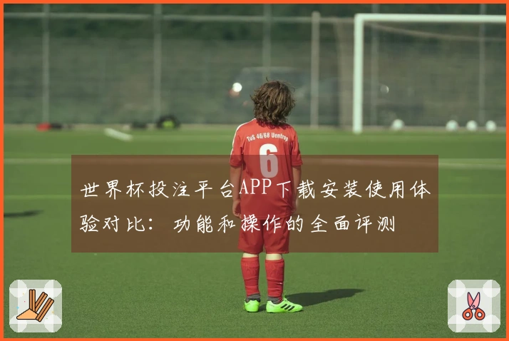 世界杯投注平台APP下载安装使用体验对比：功能和操作的全面评测
