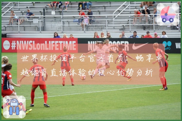 世界杯投注平台官方首页：畅享卓越体育直播体验的核心优势分析